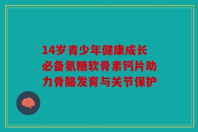 14岁青少年健康成长必备氨糖软骨素钙片助力骨骼发育与关节保护