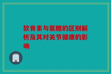 软骨素与氨糖的区别解析及其对关节健康的影响