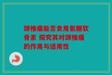 颈椎痛能否食用氨糖软骨素 探究其对颈椎痛的作用与适用性
