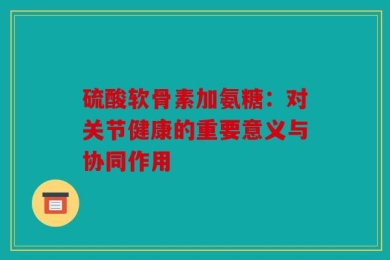 硫酸软骨素加氨糖：对关节健康的重要意义与协同作用