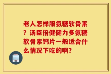 老人怎样服氨糖软骨素？汤臣倍健健力多氨糖软骨素钙片一般适合什么情况下吃的啊？