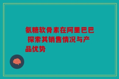 氨糖软骨素在阿里巴巴 探索其销售情况与产品优势