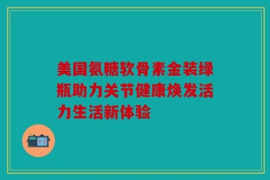 美国氨糖软骨素金装绿瓶助力关节健康焕发活力生活新体验