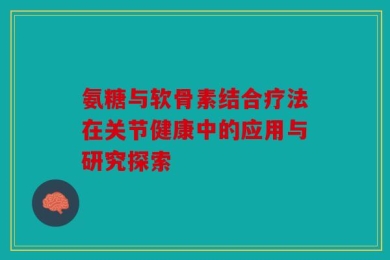 氨糖与软骨素结合疗法在关节健康中的应用与研究探索