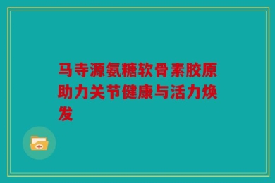 马寺源氨糖软骨素胶原助力关节健康与活力焕发