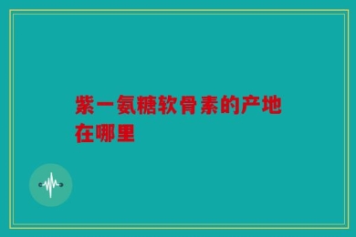 紫一氨糖软骨素的产地在哪里
