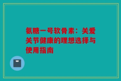 氨糖一号软骨素：关爱关节健康的理想选择与使用指南