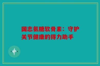 国志氨糖软骨素：守护关节健康的得力助手