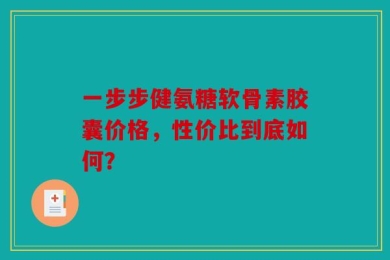 一步步健氨糖软骨素胶囊价格，性价比到底如何？