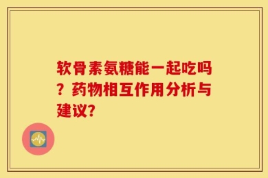 软骨素氨糖能一起吃吗？药物相互作用分析与建议？