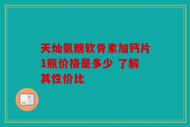 天灿氨糖软骨素加钙片1瓶价格是多少 了解其性价比