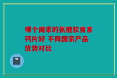 哪个国家的氨糖软骨素钙片好 不同国家产品优势对比