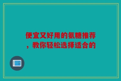 便宜又好用的氨糖推荐，教你轻松选择适合的