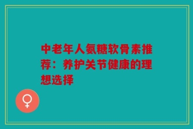 中老年人氨糖软骨素推荐：养护关节健康的理想选择