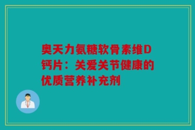 奥天力氨糖软骨素维D钙片：关爱关节健康的优质营养补充剂