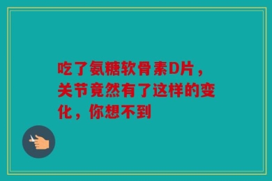吃了氨糖软骨素D片，关节竟然有了这样的变化，你想不到