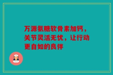 万源氨糖软骨素加钙，关节灵活无忧，让行动更自如的良伴
