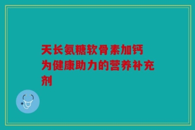 天长氨糖软骨素加钙 为健康助力的营养补充剂