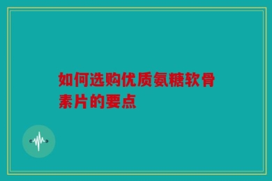 如何选购优质氨糖软骨素片的要点