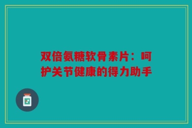 双倍氨糖软骨素片：呵护关节健康的得力助手