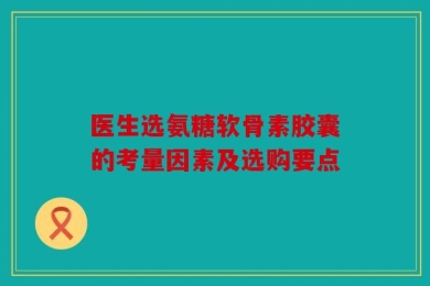 医生选氨糖软骨素胶囊的考量因素及选购要点