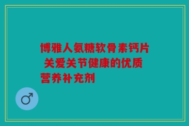 博雅人氨糖软骨素钙片 关爱关节健康的优质营养补充剂