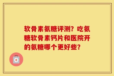 软骨素氨糖评测？吃氨糖软骨素钙片和医院开的氨糖哪个更好些？