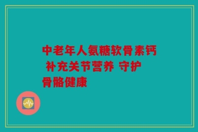 中老年人氨糖软骨素钙 补充关节营养 守护骨骼健康