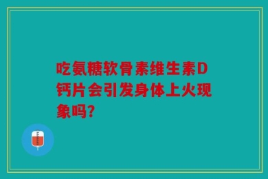 吃氨糖软骨素维生素D钙片会引发身体上火现象吗？