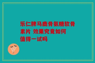 乐仁牌马鹿骨氨糖软骨素片 效果究竟如何 值得一试吗