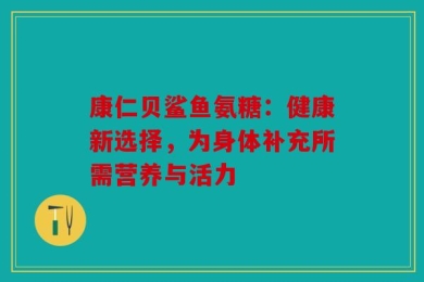 康仁贝鲨鱼氨糖：健康新选择，为身体补充所需营养与活力