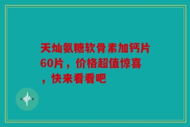 天灿氨糖软骨素加钙片60片，价格超值惊喜，快来看看吧