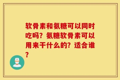 软骨素和氨糖可以同时吃吗？氨糖软骨素可以用来干什么的？适合谁？