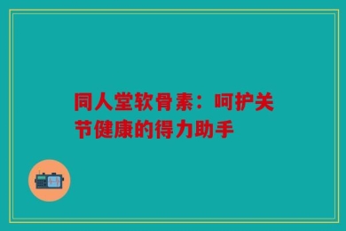 同人堂软骨素：呵护关节健康的得力助手
