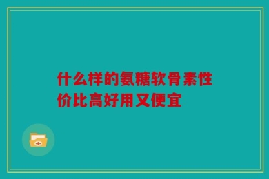 什么样的氨糖软骨素性价比高好用又便宜