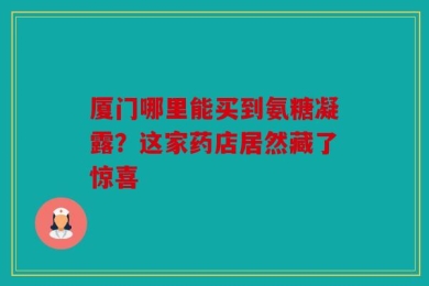 厦门哪里能买到氨糖凝露？这家药店居然藏了惊喜
