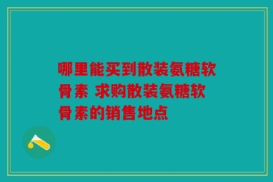 哪里能买到散装氨糖软骨素 求购散装氨糖软骨素的销售地点