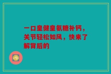 一口皇健皇氨糖补钙，关节轻松如风，快来了解背后的
