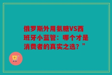 俄罗斯外用氨糖VS西班牙小蓝管：哪个才是消费者的真实之选？”