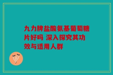 九力牌盐酸氨基葡萄糖片好吗 深入探究其功效与适用人群