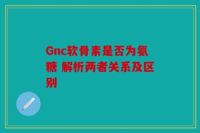 Gnc软骨素是否为氨糖 解析两者关系及区别