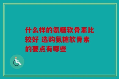 什么样的氨糖软骨素比较好 选购氨糖软骨素的要点有哪些