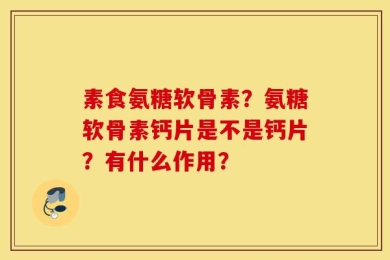 素食氨糖软骨素？氨糖软骨素钙片是不是钙片？有什么作用？