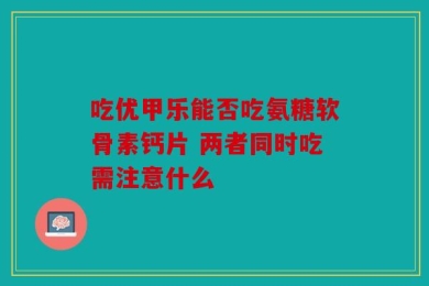 吃优甲乐能否吃氨糖软骨素钙片 两者同时吃需注意什么
