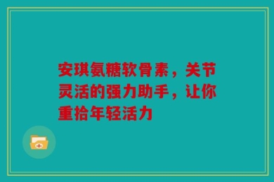 安琪氨糖软骨素，关节灵活的强力助手，让你重拾年轻活力