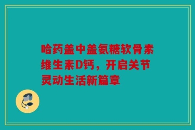 哈药盖中盖氨糖软骨素维生素D钙，开启关节灵动生活新篇章