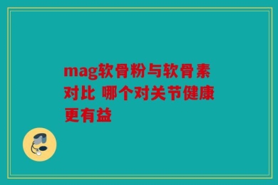 mag软骨粉与软骨素对比 哪个对关节健康更有益