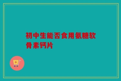 初中生能否食用氨糖软骨素钙片