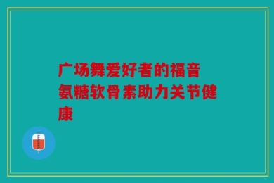 广场舞爱好者的福音 氨糖软骨素助力关节健康