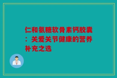仁和氨糖软骨素钙胶囊：关爱关节健康的营养补充之选